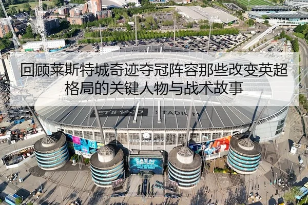 回顾莱斯特城奇迹夺冠阵容那些改变英超格局的关键人物与战术故事