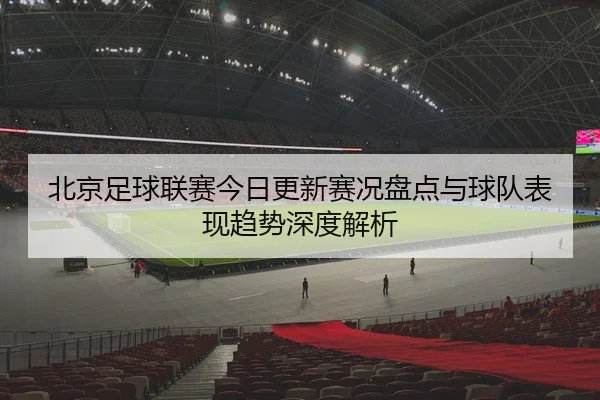 北京足球联赛今日更新赛况盘点与球队表现趋势深度解析
