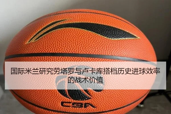国际米兰研究劳塔罗与卢卡库搭档历史进球效率的战术价值